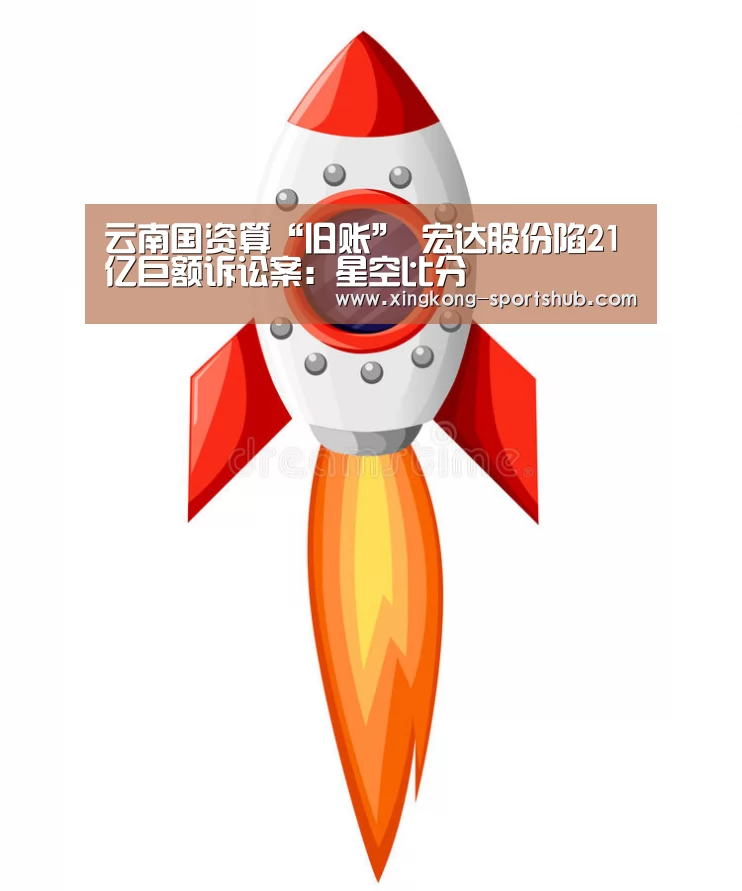 云南国资算“旧账” 宏达股份陷21亿巨额诉讼案:星空比分(图2) 星空比分