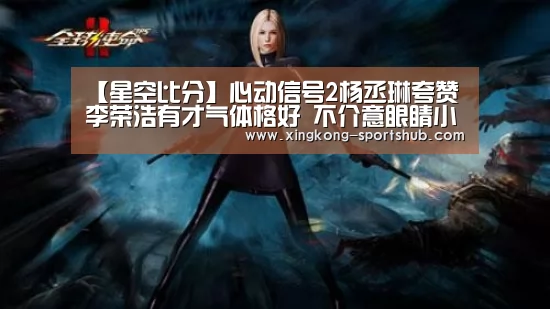 【星空比分】心动信号2杨丞琳夸赞李荣浩有才气体格好 不介意眼睛小(图2) 星空体育